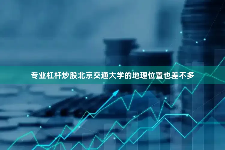 专业杠杆炒股北京交通大学的地理位置也差不多