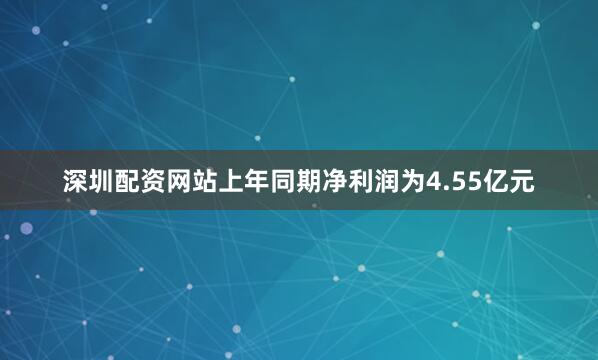 深圳配资网站上年同期净利润为4.55亿元