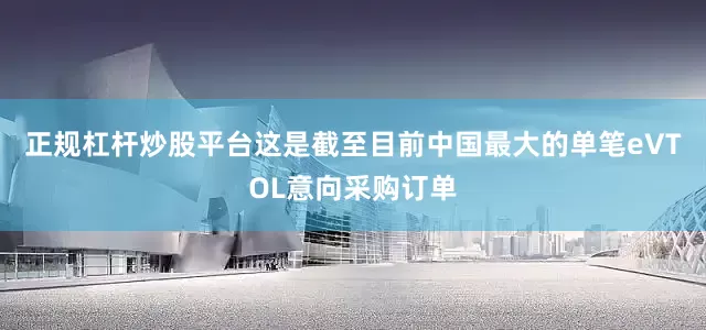 正规杠杆炒股平台这是截至目前中国最大的单笔eVTOL意向采购订单