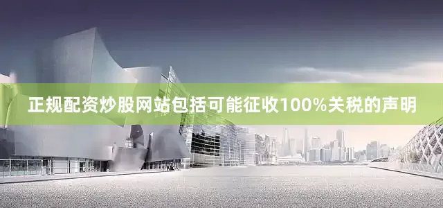 正规配资炒股网站包括可能征收100%关税的声明