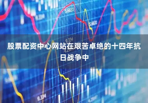 股票配资中心网站在艰苦卓绝的十四年抗日战争中
