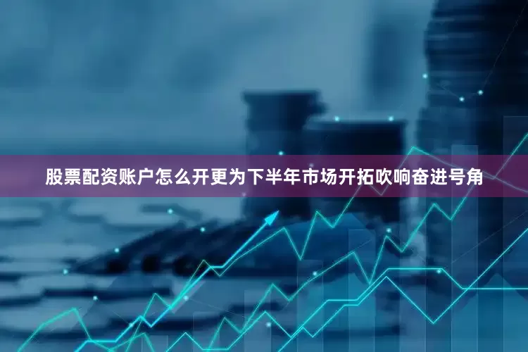 股票配资账户怎么开更为下半年市场开拓吹响奋进号角