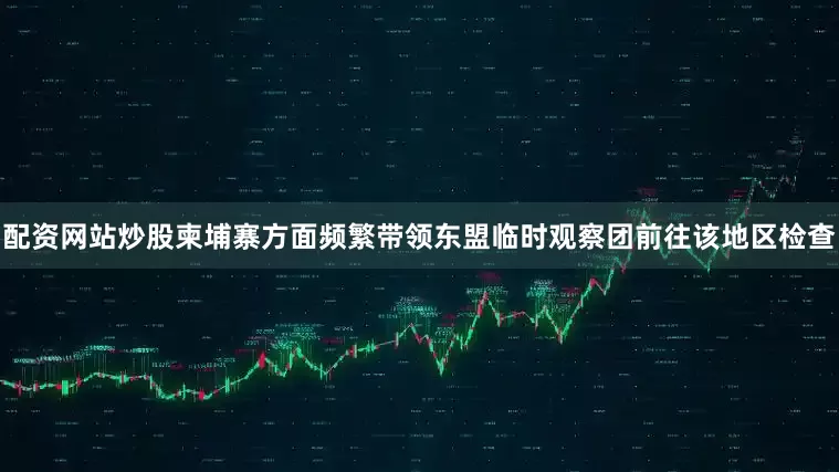 配资网站炒股柬埔寨方面频繁带领东盟临时观察团前往该地区检查