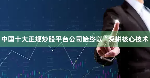 中国十大正规炒股平台公司始终以“深耕核心技术