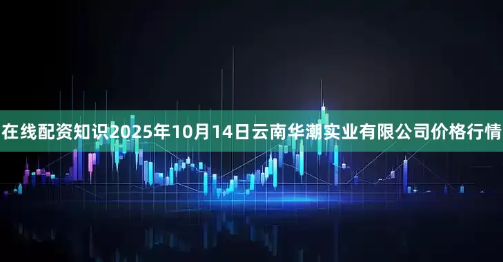 在线配资知识2025年10月14日云南华潮实业有限公司价格行情
