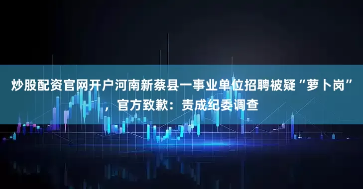 炒股配资官网开户河南新蔡县一事业单位招聘被疑“萝卜岗”，官方致歉：责成纪委调查