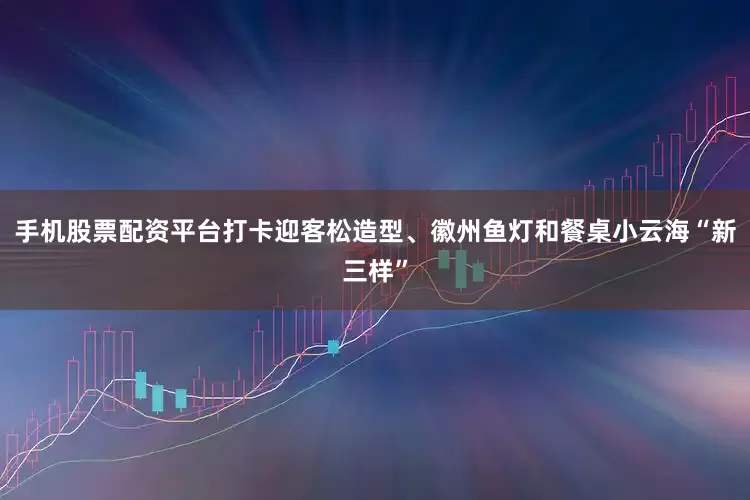 手机股票配资平台打卡迎客松造型、徽州鱼灯和餐桌小云海“新三样”