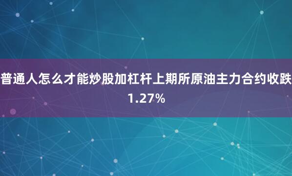 普通人怎么才能炒股加杠杆上期所原油主力合约收跌1.27%
