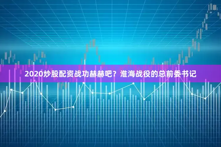 2020炒股配资战功赫赫吧？淮海战役的总前委书记