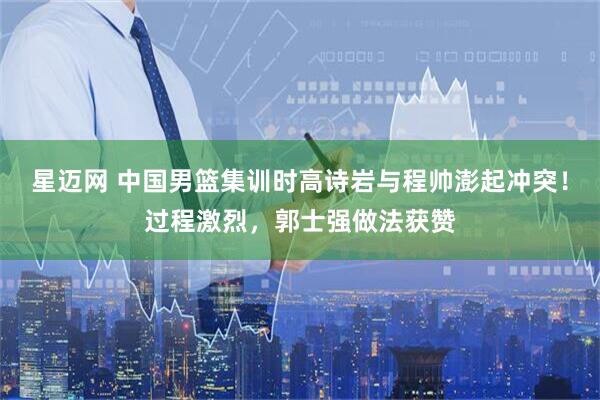 星迈网 中国男篮集训时高诗岩与程帅澎起冲突！过程激烈，郭士强做法获赞