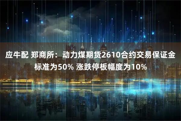 应牛配 郑商所：动力煤期货2610合约交易保证金标准为50% 涨跌停板幅度为10%