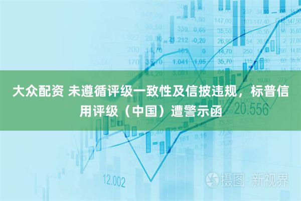 大众配资 未遵循评级一致性及信披违规，标普信用评级（中国）遭警示函