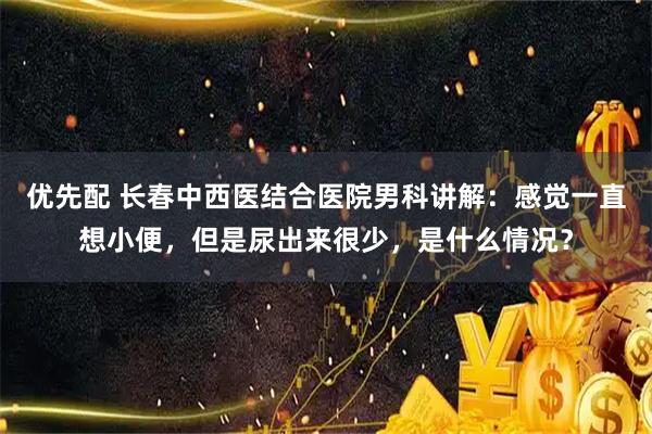 优先配 长春中西医结合医院男科讲解：感觉一直想小便，但是尿出来很少，是什么情况？