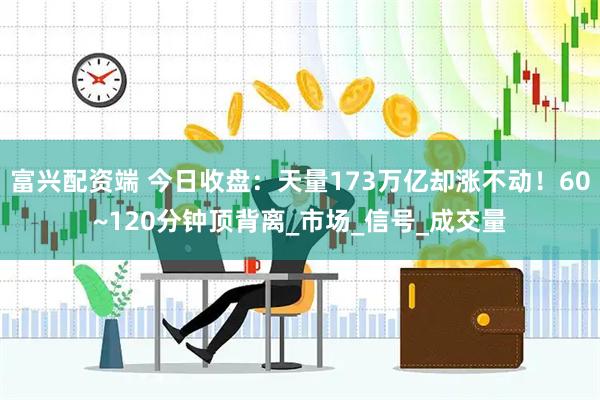 富兴配资端 今日收盘：天量173万亿却涨不动！60~120分钟顶背离_市场_信号_成交量