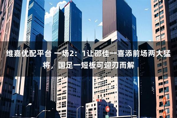 维嘉优配平台 一场2：1让邵佳一喜添前场两大猛将，国足一短板可迎刃而解