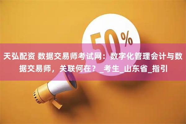 天弘配资 数据交易师考试网:数字化管理会计与数据交易师,关联何在?_考生_山东省_指引