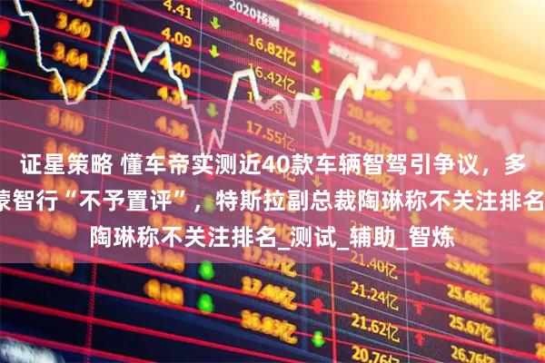 证星策略 懂车帝实测近40款车辆智驾引争议，多家车企回应：鸿蒙智行“不予置评”，特斯拉副总裁陶琳称不关注排名_测试_辅助_智炼