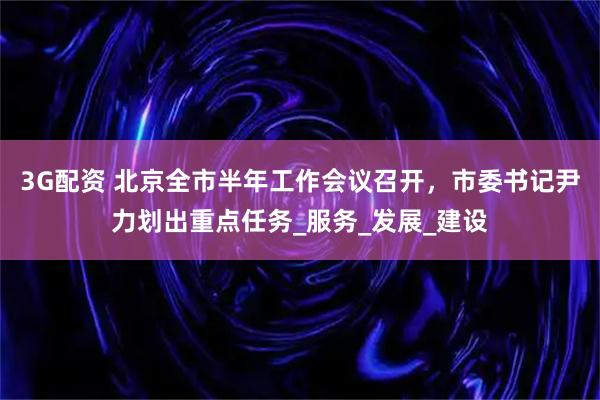 3G配资 北京全市半年工作会议召开,市委书记尹力划出重点任务_服务_发展_建设