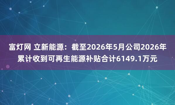 富灯网 立新能源：截至2026年5月公司2026年累计收到可再生能源补贴合计6149.1万元