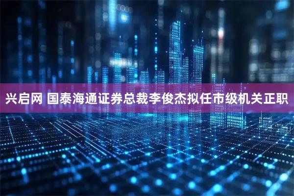 兴启网 国泰海通证券总裁李俊杰拟任市级机关正职