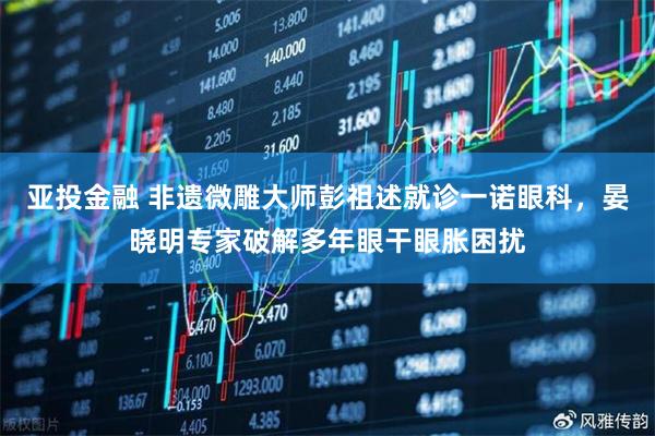 亚投金融 非遗微雕大师彭祖述就诊一诺眼科，晏晓明专家破解多年眼干眼胀困扰