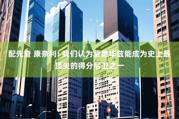 配先查 康奈利: 我们认为爱德华兹能成为史上最顶尖的得分后卫之一