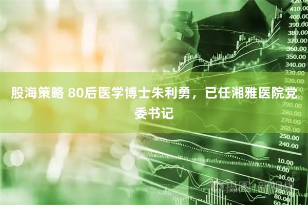 股海策略 80后医学博士朱利勇，已任湘雅医院党委书记