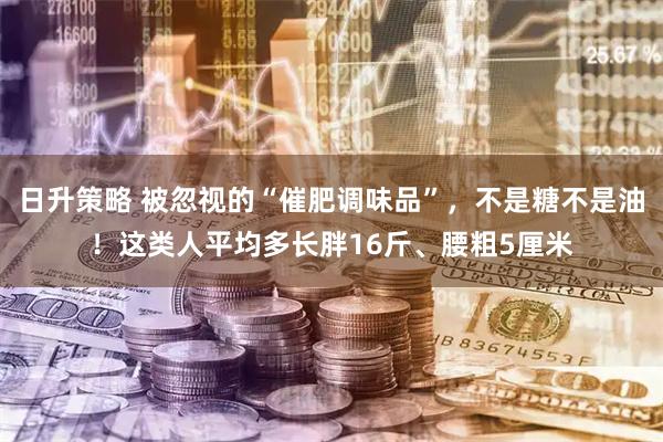 日升策略 被忽视的“催肥调味品”，不是糖不是油！这类人平均多长胖16斤、腰粗5厘米