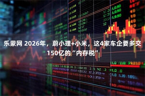 乐蒙网 2026年，蔚小理+小米，这4家车企要多交150亿的“内存税”